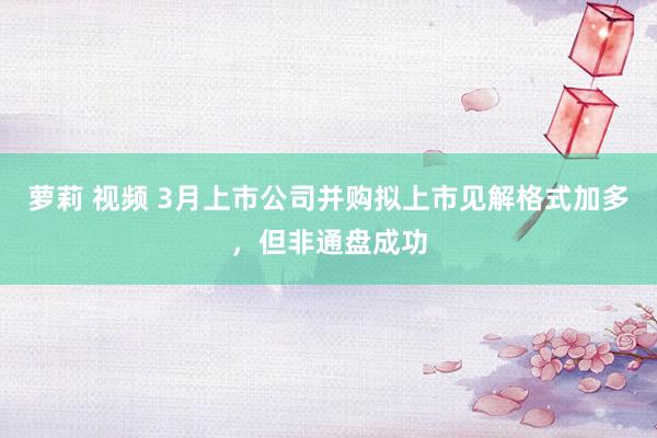 萝莉 视频 3月上市公司并购拟上市见解格式加多，但非通盘成功