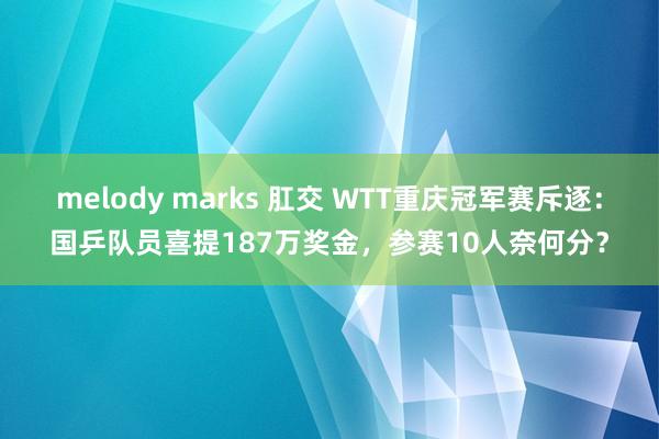melody marks 肛交 WTT重庆冠军赛斥逐：国乒队员喜提187万奖金，参赛10人奈何分？