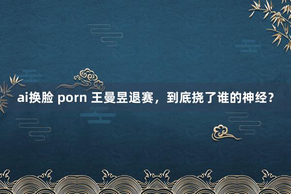 ai换脸 porn 王曼昱退赛，到底挠了谁的神经？