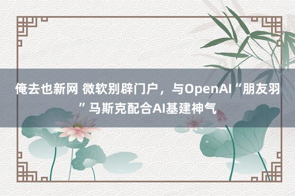 俺去也新网 微软别辟门户，与OpenAI“朋友羽”马斯克配合AI基建神气