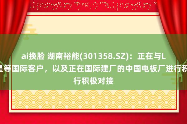 ai换脸 湖南裕能(301358.SZ)：正在与LG、三星等国际客户，以及正在国际建厂的中国电板厂进行积极对接
