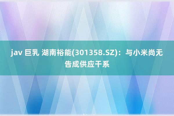 jav 巨乳 湖南裕能(301358.SZ)：与小米尚无告成供应干系