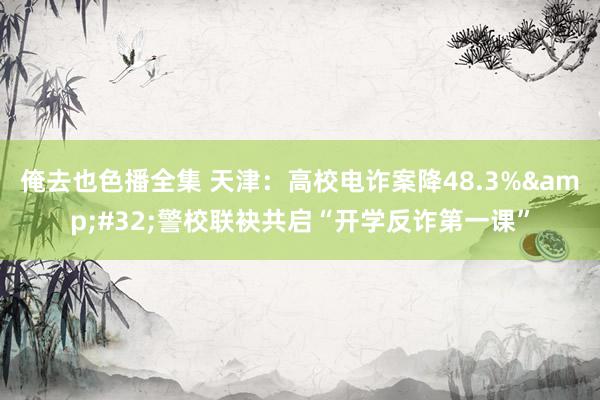 俺去也色播全集 天津：高校电诈案降48.3%&#32;警校联袂共启“开学反诈第一课”