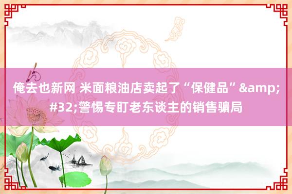 俺去也新网 米面粮油店卖起了“保健品”&#32;警惕专盯老东谈主的销售骗局