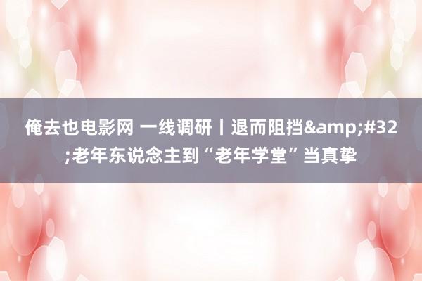 俺去也电影网 一线调研丨退而阻挡&#32;老年东说念主到“老年学堂”当真挚