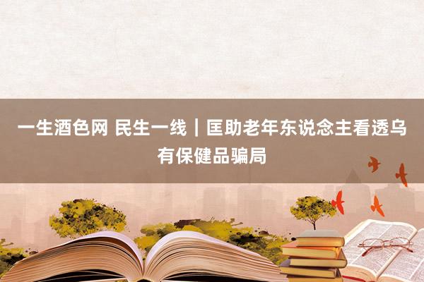 一生酒色网 民生一线｜匡助老年东说念主看透乌有保健品骗局