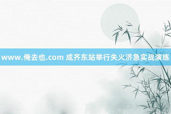 www.俺去也.com 成齐东站举行失火济急实战演练
