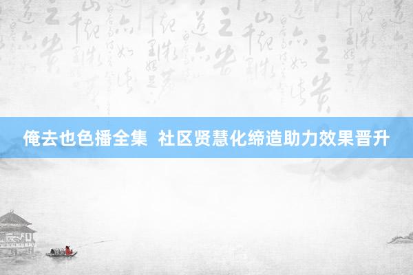 俺去也色播全集  社区贤慧化缔造助力效果晋升