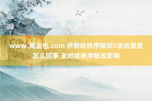 www.俺去也.com 伊朗核秩序隔邻5级地震是怎么回事 未对核秩序酿成影响