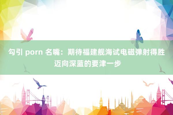 勾引 porn 名嘴：期待福建舰海试电磁弹射得胜 迈向深蓝的要津一步