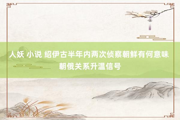 人妖 小说 绍伊古半年内两次侦察朝鲜有何意味 朝俄关系升温信号