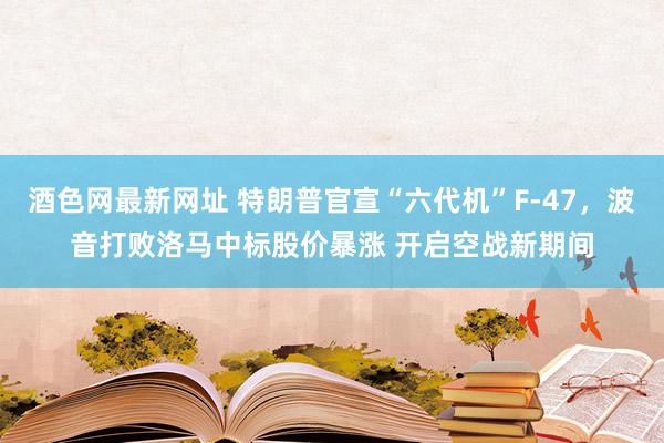 酒色网最新网址 特朗普官宣“六代机”F-47，波音打败洛马中标股价暴涨 开启空战新期间