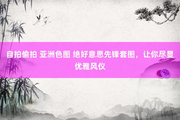 自拍偷拍 亚洲色图 绝好意思先锋套图，让你尽显优雅风仪