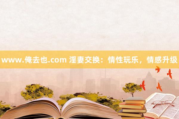 www.俺去也.com 淫妻交换：情性玩乐，情感升级