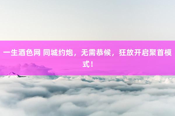 一生酒色网 同城约炮，无需恭候，狂放开启聚首模式！