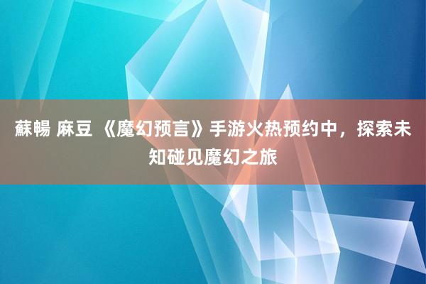 蘇暢 麻豆 《魔幻预言》手游火热预约中，探索未知碰见魔幻之旅