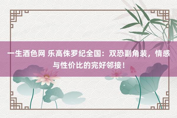 一生酒色网 乐高侏罗纪全国：双恐副角装，情感与性价比的完好邻接！