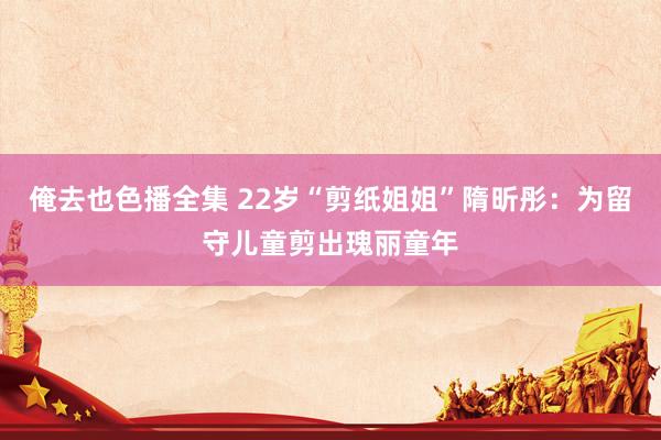 俺去也色播全集 22岁“剪纸姐姐”隋昕彤：为留守儿童剪出瑰丽童年