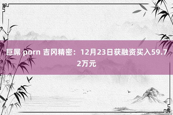 巨屌 porn 吉冈精密：12月23日获融资买入59.72万元