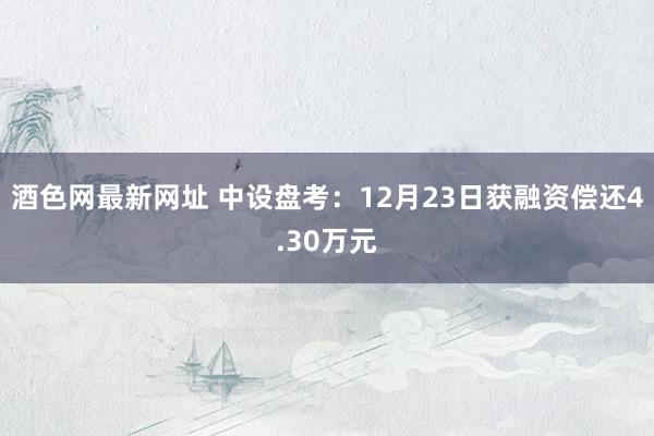 酒色网最新网址 中设盘考：12月23日获融资偿还4.30万元