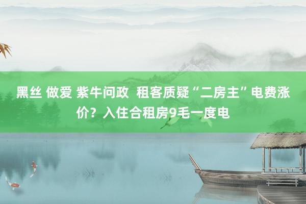 黑丝 做爱 紫牛问政  租客质疑“二房主”电费涨价？入住合租房9毛一度电