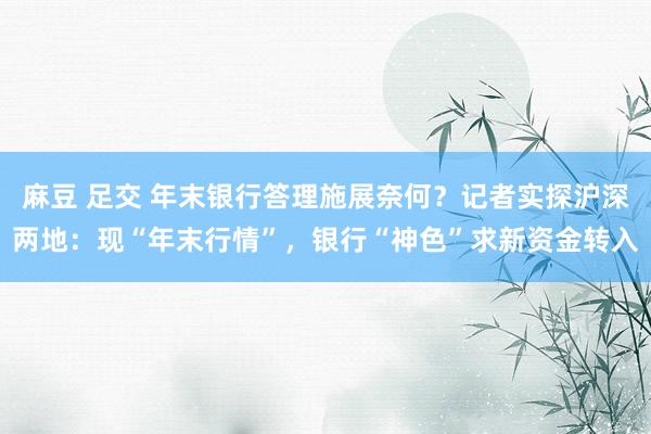 麻豆 足交 年末银行答理施展奈何？记者实探沪深两地：现“年末行情”，银行“神色”求新资金转入