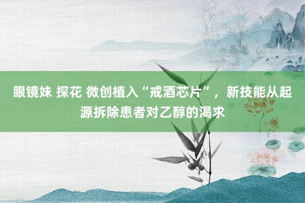 眼镜妹 探花 微创植入“戒酒芯片”，新技能从起源拆除患者对乙醇的渴求