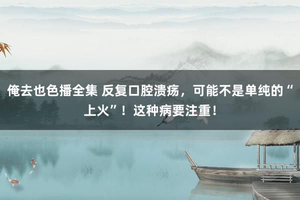 俺去也色播全集 反复口腔溃疡，可能不是单纯的“上火”！这种病要注重！