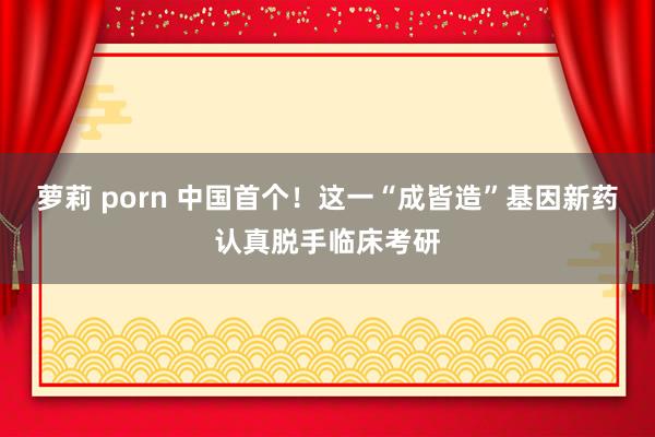 萝莉 porn 中国首个！这一“成皆造”基因新药认真脱手临床考研
