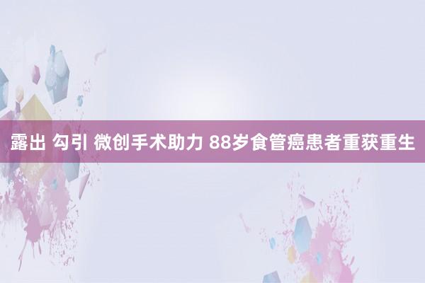 露出 勾引 微创手术助力 88岁食管癌患者重获重生