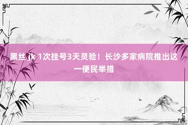 黑丝 jk 1次挂号3天灵验！长沙多家病院推出这一便民举措