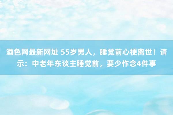 酒色网最新网址 55岁男人，睡觉前心梗离世！请示：中老年东谈主睡觉前，要少作念4件事