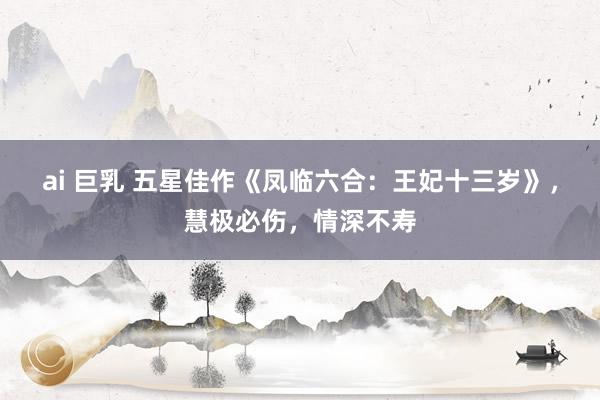 ai 巨乳 五星佳作《凤临六合：王妃十三岁》，慧极必伤，情深不寿