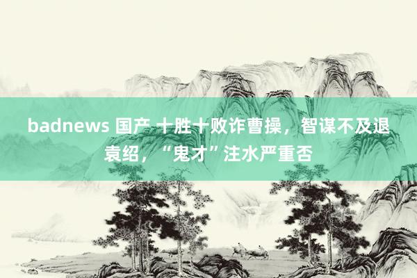 badnews 国产 十胜十败诈曹操，智谋不及退袁绍，“鬼才”注水严重否