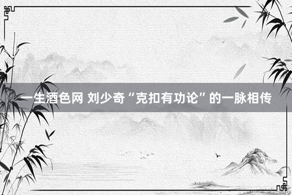 一生酒色网 刘少奇“克扣有功论”的一脉相传