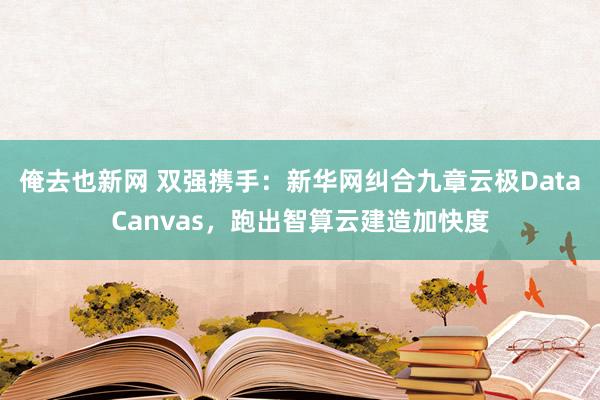 俺去也新网 双强携手：新华网纠合九章云极DataCanvas，跑出智算云建造加快度