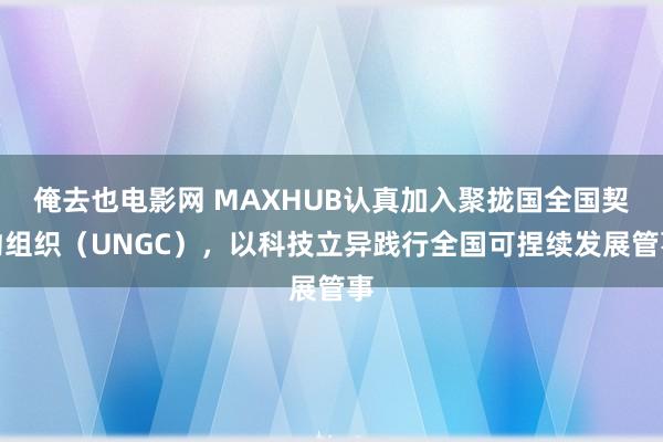 俺去也电影网 MAXHUB认真加入聚拢国全国契约组织（UNGC），以科技立异践行全国可捏续发展管事