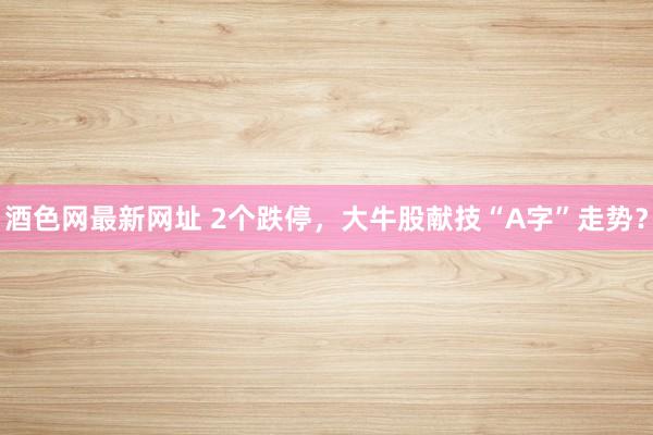 酒色网最新网址 2个跌停，大牛股献技“A字”走势？