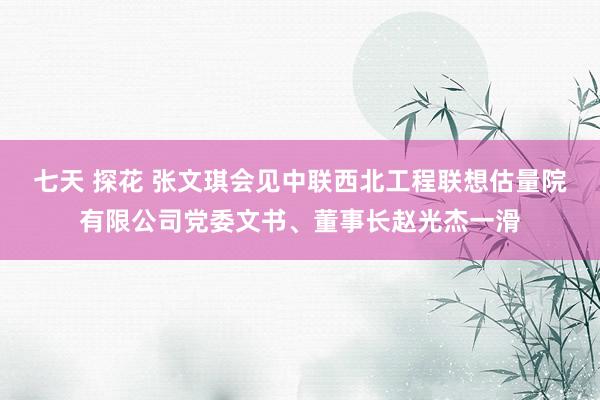 七天 探花 张文琪会见中联西北工程联想估量院有限公司党委文书、董事长赵光杰一滑
