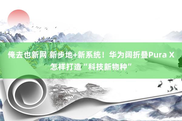 俺去也新网 新步地+新系统！华为阔折叠Pura X怎样打造“科技新物种”