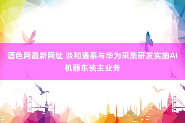 酒色网最新网址 谈和通泰与华为采集研发实施AI机器东谈主业务
