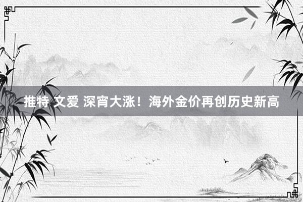 推特 文爱 深宵大涨！海外金价再创历史新高