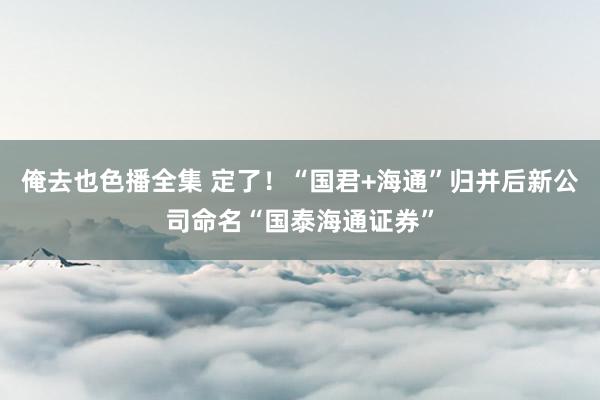 俺去也色播全集 定了！“国君+海通”归并后新公司命名“国泰海通证券”