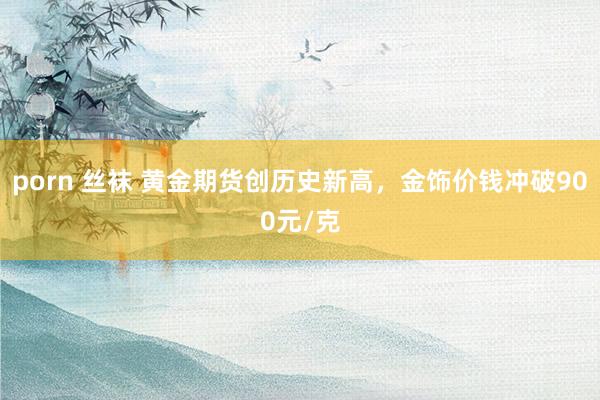 porn 丝袜 黄金期货创历史新高，金饰价钱冲破900元/克