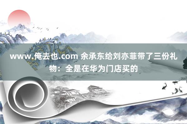 www.俺去也.com 余承东给刘亦菲带了三份礼物：全是在华为门店买的