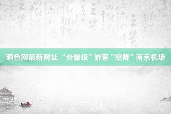 酒色网最新网址 “分量级”游客“空降”南京机场