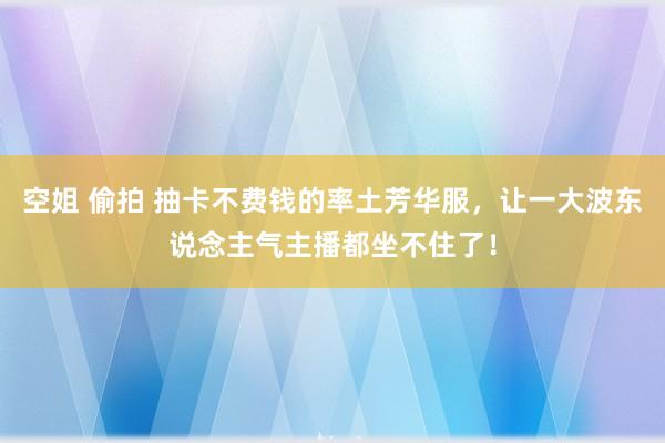 空姐 偷拍 抽卡不费钱的率土芳华服，让一大波东说念主气主播都坐不住了！