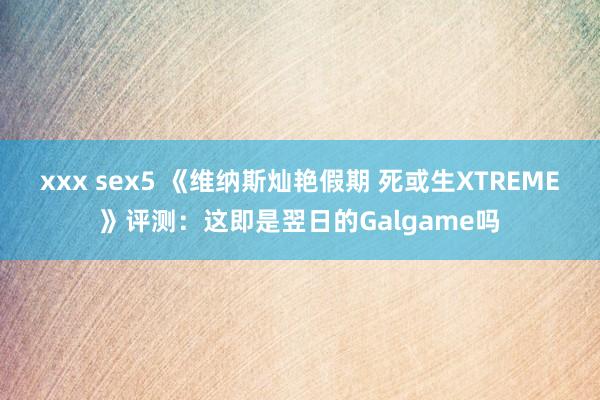 xxx sex5 《维纳斯灿艳假期 死或生XTREME》评测：这即是翌日的Galgame吗