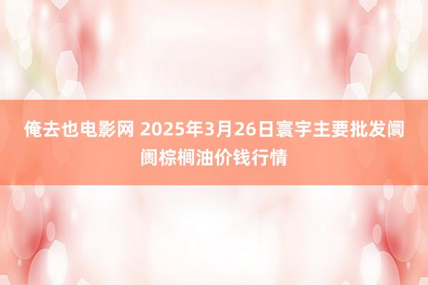 俺去也电影网 2025年3月26日寰宇主要批发阛阓棕榈油价钱行情