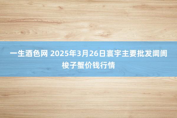 一生酒色网 2025年3月26日寰宇主要批发阛阓梭子蟹价钱行情